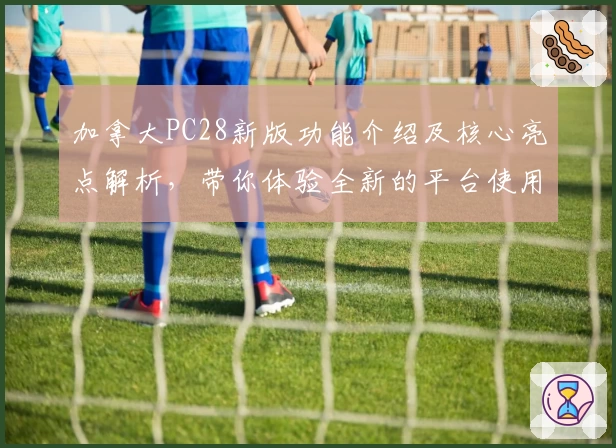 加拿大PC28新版功能介绍及核心亮点解析，带你体验全新的平台使用魅力